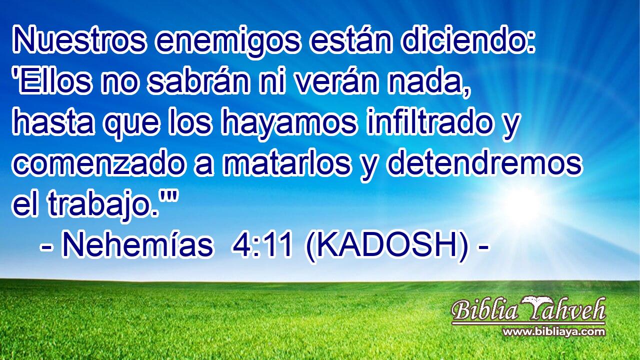  Nuestros enemigos están diciendo: 'Ellos no sabrán ni verán nada, hasta que los hayamos infiltrado y comenzado a matarlos y detendremos el trabajo.'