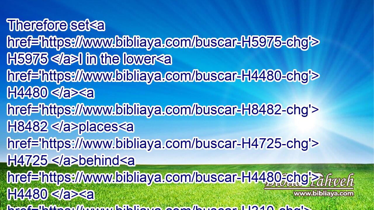 Therefore set H5975 I in the lower H4480  H8482 places H4725 behind H4480  H310 the wall, H2346 and on the higher places, H6706 I even set H5975 (H853) the people H5971 after their families H4940 with H5973 their swords, H2719 their spears, H7420 and their bows.H7198