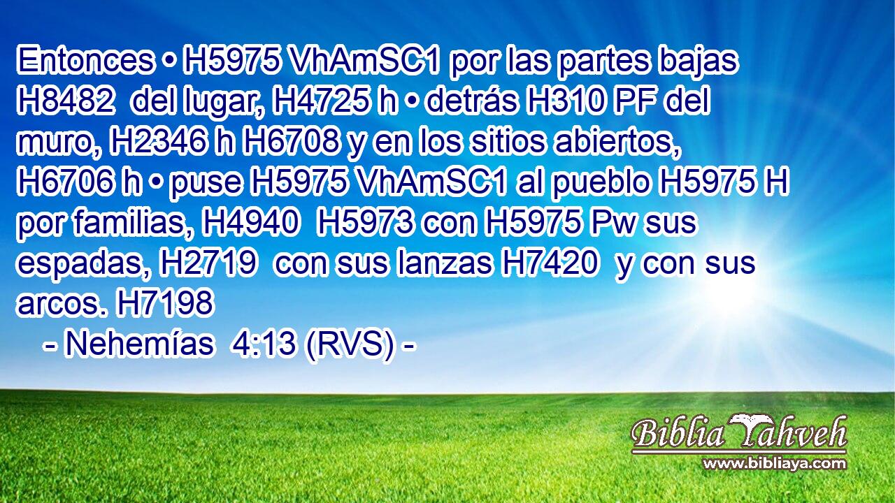 Entonces • H5975 VhAmSC1 por las partes bajas H8482  del lugar, H4725 h • detrás H310 PF del muro, H2346 h H6708 y en los sitios abiertos, H6706 h • puse H5975 VhAmSC1 al pueblo H5975 H por familias, H4940  H5973 con H5975 Pw sus espadas, H2719  con sus lanzas H7420  y con sus arcos. H7198  