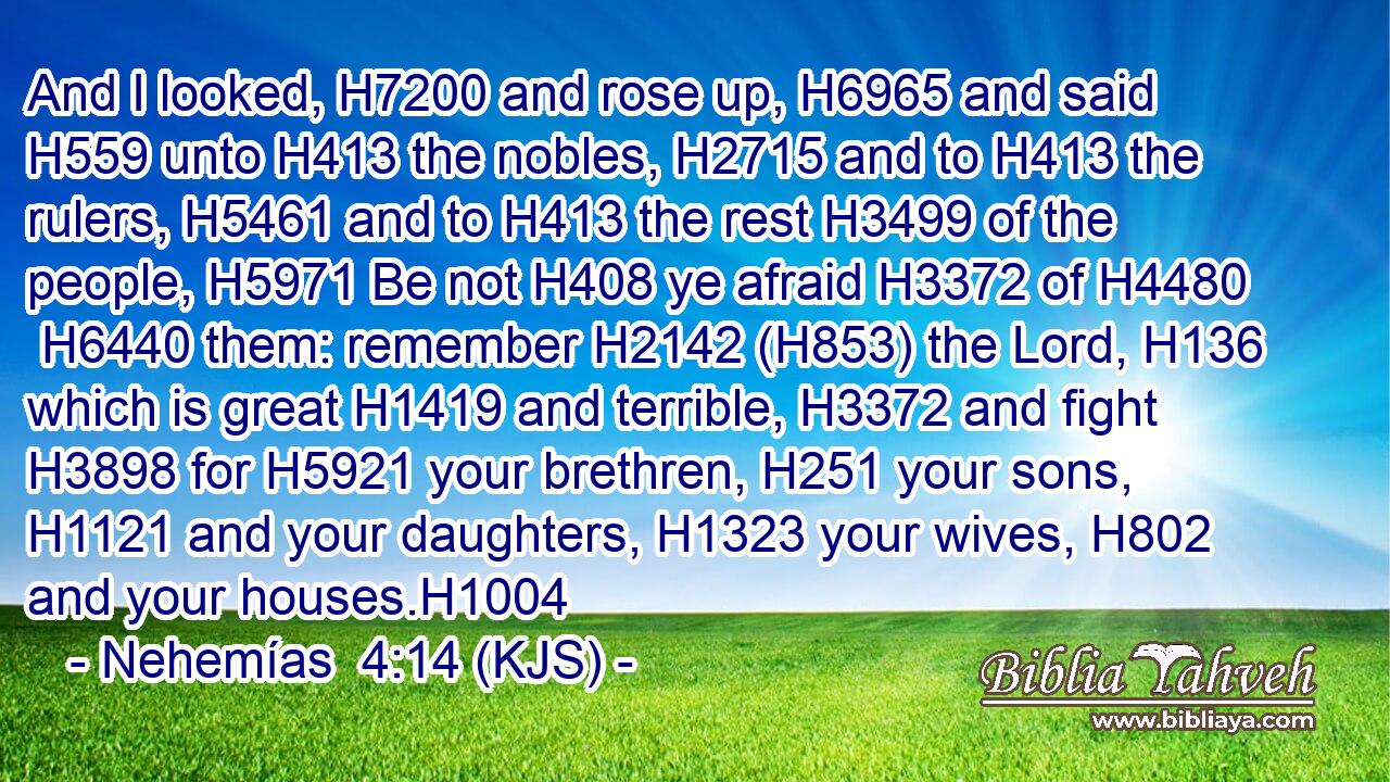 And I looked, H7200 and rose up, H6965 and said H559 unto H413 the nobles, H2715 and to H413 the rulers, H5461 and to H413 the rest H3499 of the people, H5971 Be not H408 ye afraid H3372 of H4480  H6440 them: remember H2142 (H853) the Lord, H136 which is great H1419 and terrible, H3372 and fight H3898 for H5921 your brethren, H251 your sons, H1121 and your daughters, H1323 your wives, H802 and your houses.H1004