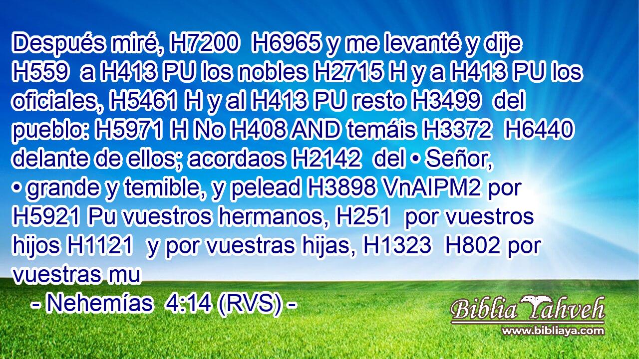 Después miré, H7200  H6965 y me levanté y dije H559  a H413 PU los nobles H2715 H y a H413 PU los oficiales, H5461 H y al H413 PU resto H3499  del pueblo: H5971 H No H408 AND temáis H3372  H6440 delante de ellos; acordaos H2142  del • Señor, • grande y temible, y pelead H3898 VnAIPM2 por H5921 Pu vuestros hermanos, H251  por vuestros hijos H1121  y por vuestras hijas, H1323  H802 por vuestras mu