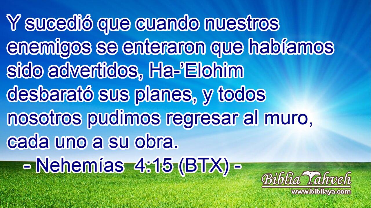 Y sucedió que cuando nuestros enemigos se enteraron que habíamos sido advertidos, Ha-’Elohim desbarató sus planes, y todos nosotros pudimos regresar al muro, cada uno a su obra.