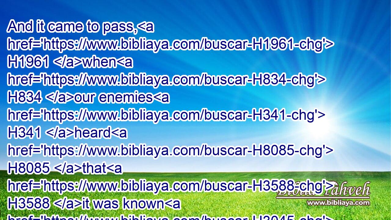 And it came to pass, H1961 when H834 our enemies H341 heard H8085 that H3588 it was known H3045 unto us, and God H430 had brought their counsel to nought, H6565 (H853)  H6098 that we returned H7725 all H3605 of us to H413 the wall, H2346 every one H376 unto H413 his work.H4399