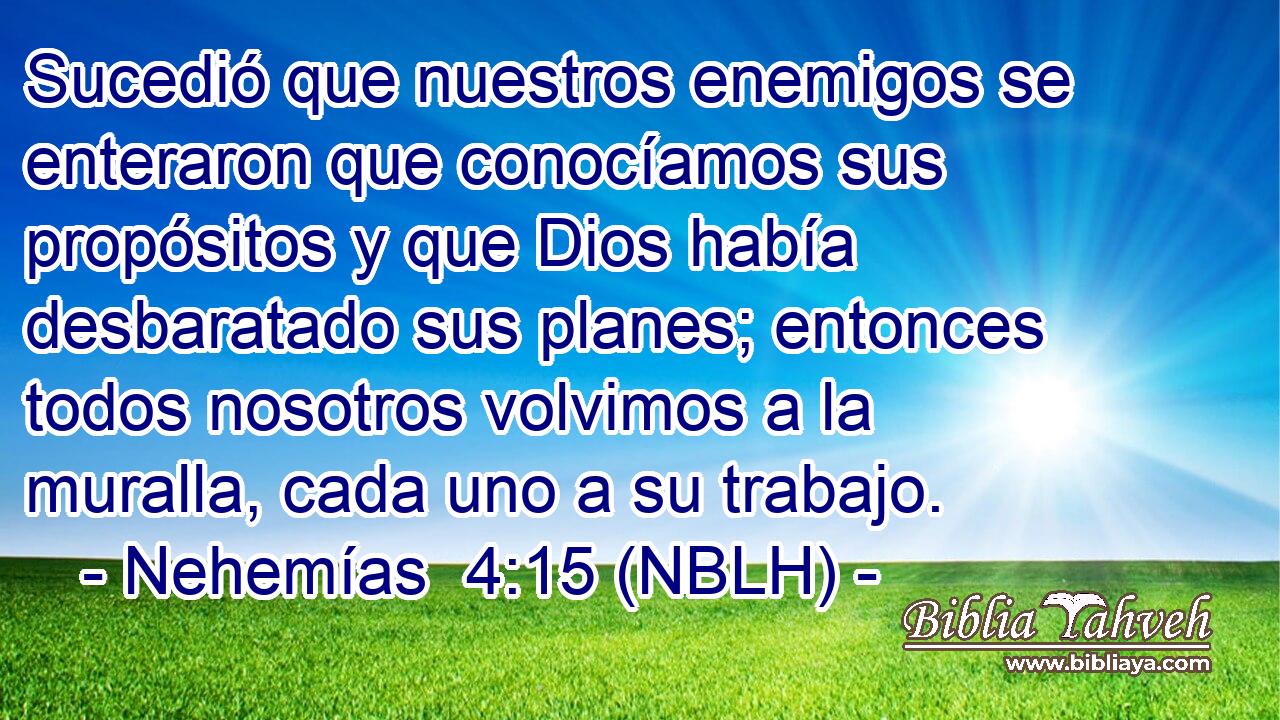  Sucedió que nuestros enemigos se enteraron que conocíamos sus propósitos y que Dios había desbaratado sus planes; entonces todos nosotros volvimos a la muralla, cada uno a su trabajo. 