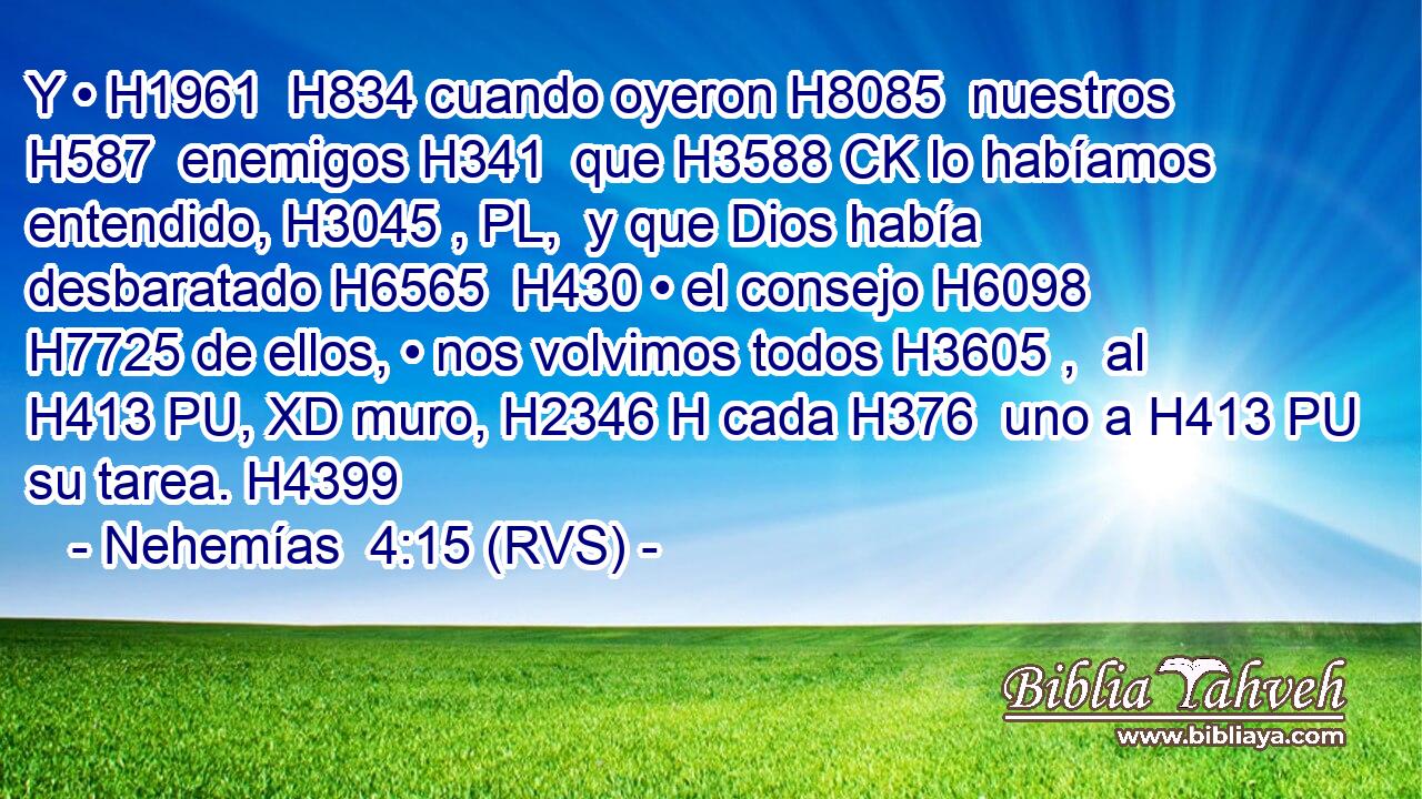 Y • H1961  H834 cuando oyeron H8085  nuestros H587  enemigos H341  que H3588 CK lo habíamos entendido, H3045 , PL,  y que Dios había desbaratado H6565  H430 • el consejo H6098  H7725 de ellos, • nos volvimos todos H3605 ,  al H413 PU, XD muro, H2346 H cada H376  uno a H413 PU su tarea. H4399  