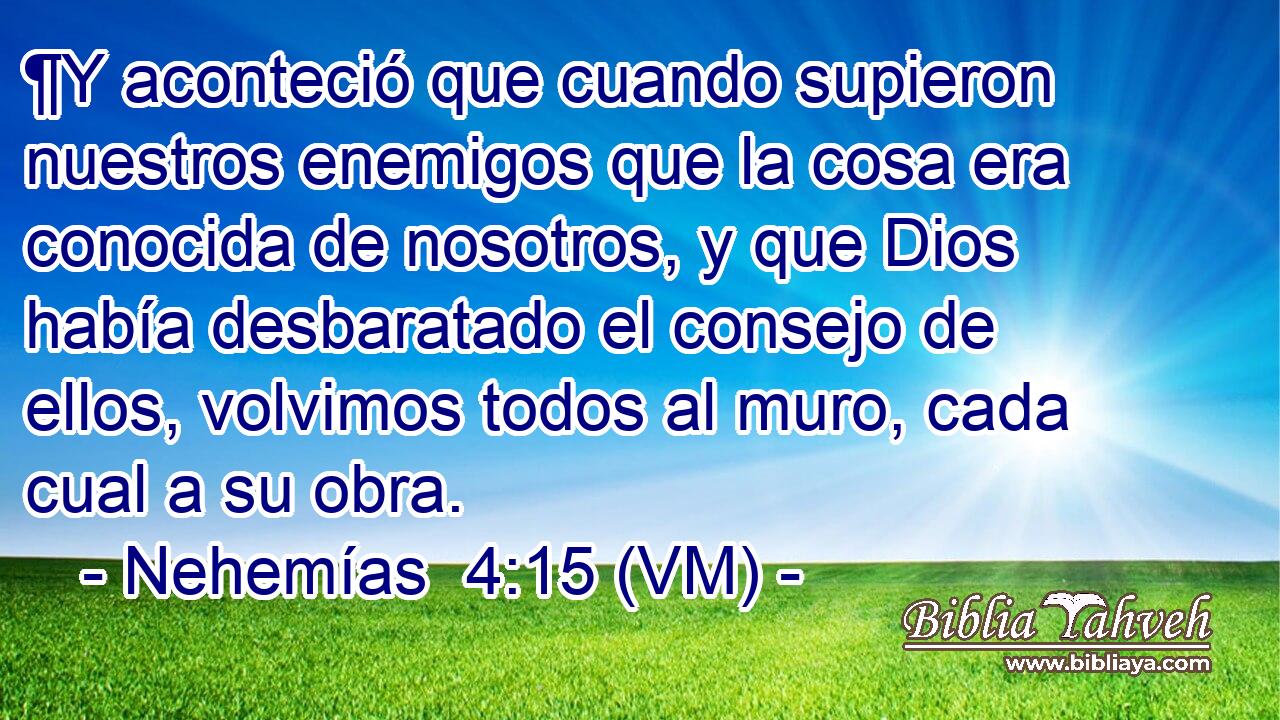  ¶Y aconteció que cuando supieron nuestros enemigos que la cosa era conocida de nosotros, y que Dios había desbaratado el consejo de ellos, volvimos todos al muro, cada cual a su obra. 
