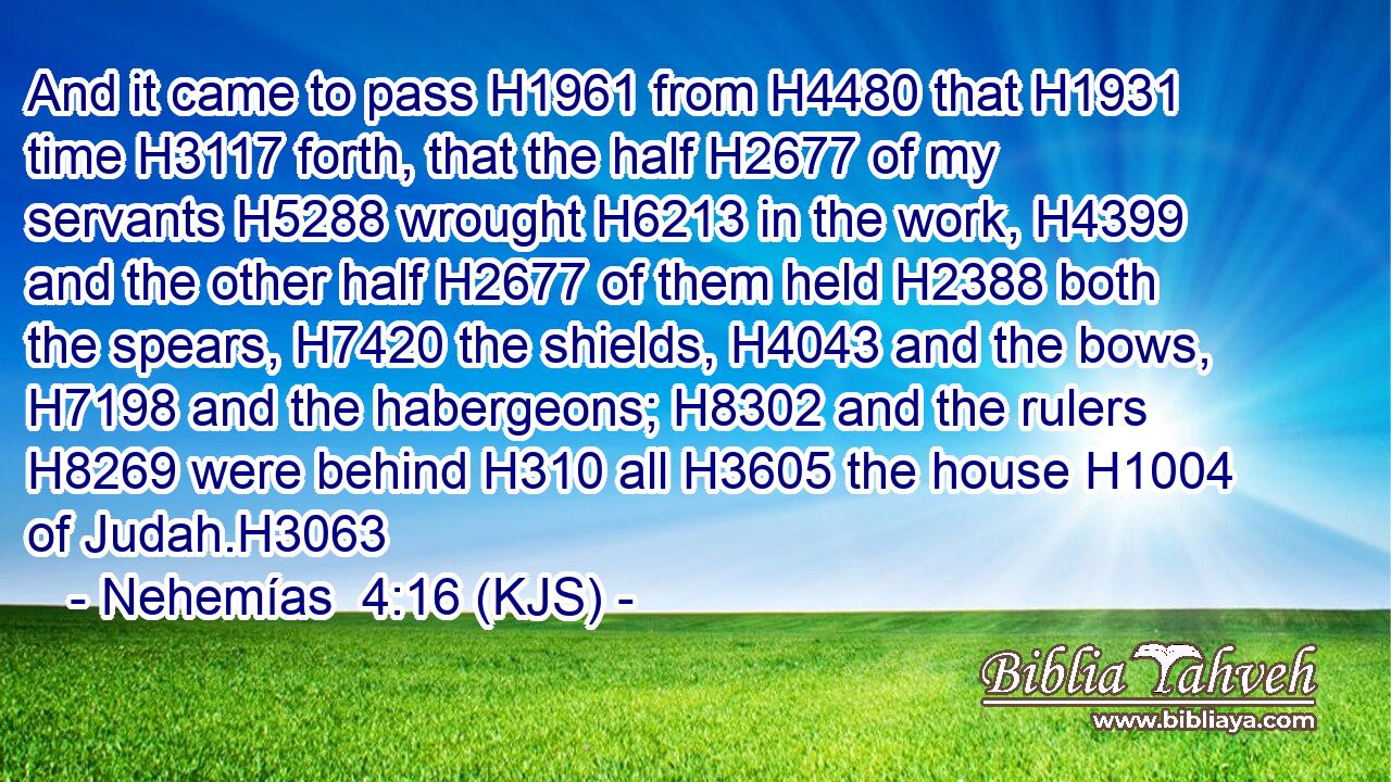 And it came to pass H1961 from H4480 that H1931 time H3117 forth, that the half H2677 of my servants H5288 wrought H6213 in the work, H4399 and the other half H2677 of them held H2388 both the spears, H7420 the shields, H4043 and the bows, H7198 and the habergeons; H8302 and the rulers H8269 were behind H310 all H3605 the house H1004 of Judah.H3063