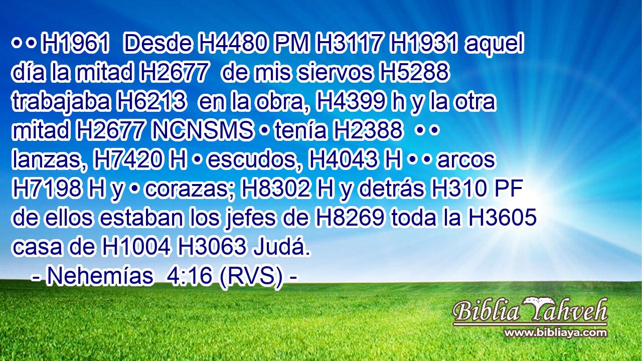 • • H1961  Desde H4480 PM H3117 H1931 aquel día la mitad H2677  de mis siervos H5288  trabajaba H6213  en la obra, H4399 h y la otra mitad H2677 NCNSMS • tenía H2388  • • lanzas, H7420 H • escudos, H4043 H • • arcos H7198 H y • corazas; H8302 H y detrás H310 PF de ellos estaban los jefes de H8269 toda la H3605 casa de H1004 H3063 Judá. 