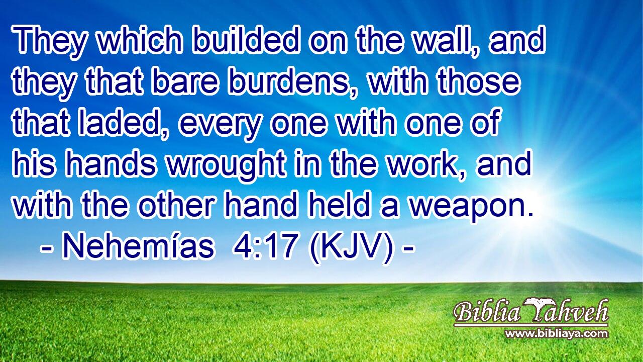 They which builded on the wall, and they that bare burdens, with those that laded, every one with one of his hands wrought in the work, and with the other hand held a weapon.