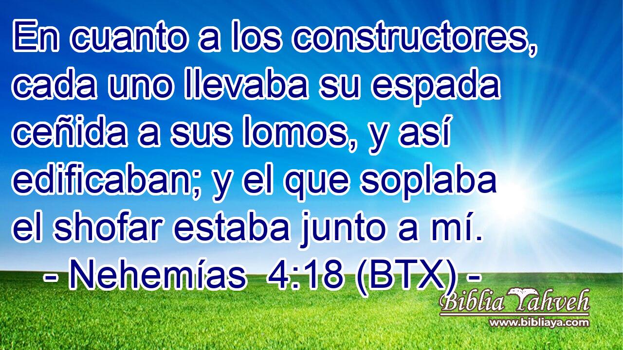 En cuanto a los constructores, cada uno llevaba su espada ceñida a sus lomos, y así edificaban; y el que soplaba el shofar estaba junto a mí.