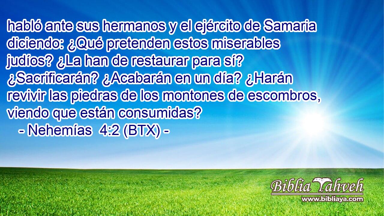 habló ante sus hermanos y el ejército de Samaria diciendo: ¿Qué pretenden estos miserables judíos? ¿La han de restaurar para sí? ¿Sacrificarán? ¿Acabarán en un día? ¿Harán revivir las piedras de los montones de escombros, viendo que están consumidas?