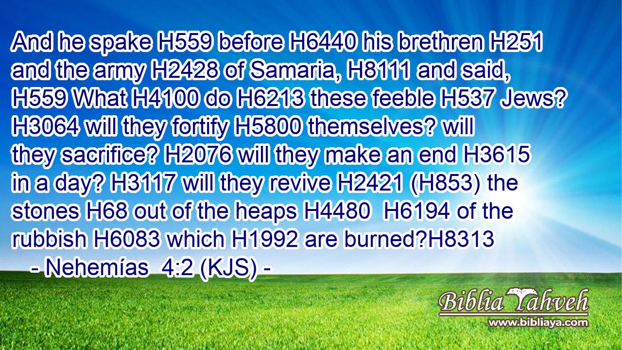 And he spake H559 before H6440 his brethren H251 and the army H2428 of Samaria, H8111 and said, H559 What H4100 do H6213 these feeble H537 Jews? H3064 will they fortify H5800 themselves? will they sacrifice? H2076 will they make an end H3615 in a day? H3117 will they revive H2421 (H853) the stones H68 out of the heaps H4480  H6194 of the rubbish H6083 which H1992 are burned?H8313