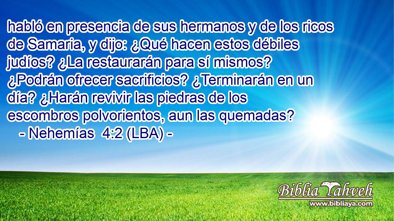 habló en presencia de sus hermanos y de los ricos de Samaria, y dijo: ¿Qué hacen estos débiles judíos? ¿La restaurarán para sí mismos? ¿Podrán ofrecer sacrificios? ¿Terminarán en un día? ¿Harán revivir las piedras de los escombros polvorientos, aun las quemadas?