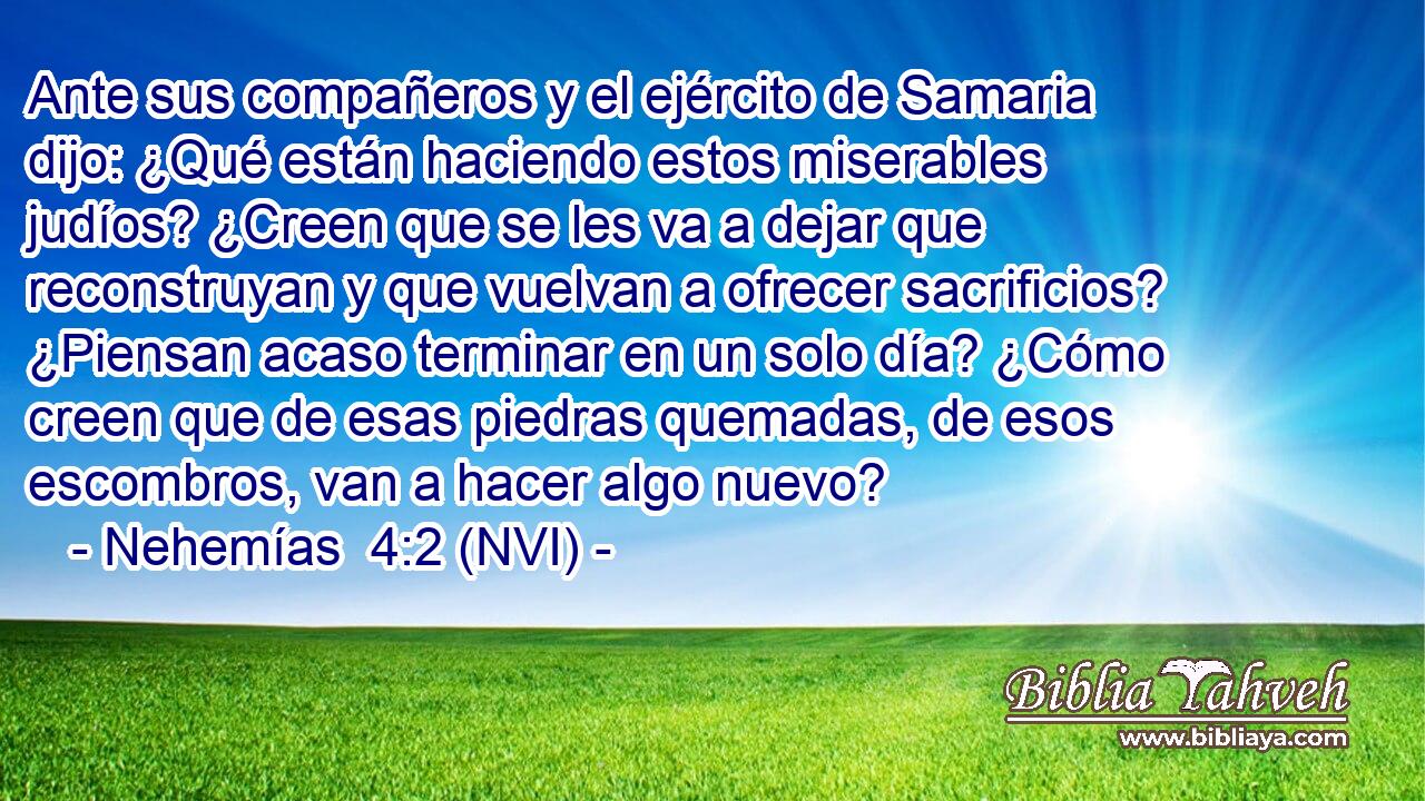  Ante sus compañeros y el ejército de Samaria dijo: ¿Qué están haciendo estos miserables judíos? ¿Creen que se les va a dejar que reconstruyan y que vuelvan a ofrecer sacrificios? ¿Piensan acaso terminar en un solo día? ¿Cómo creen que de esas piedras quemadas, de esos escombros, van a hacer algo nuevo? 