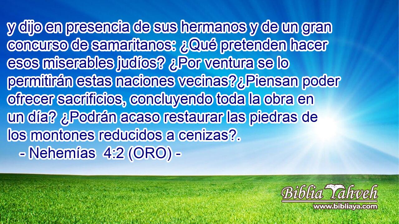  y dijo en presencia de sus hermanos y de un gran concurso de samaritanos: ¿Qué pretenden hacer esos miserables judíos? ¿Por ventura se lo permitirán estas naciones vecinas?¿Piensan poder ofrecer sacrificios, concluyendo toda la obra en un día? ¿Podrán acaso restaurar las piedras de los montones reducidos a cenizas?. 