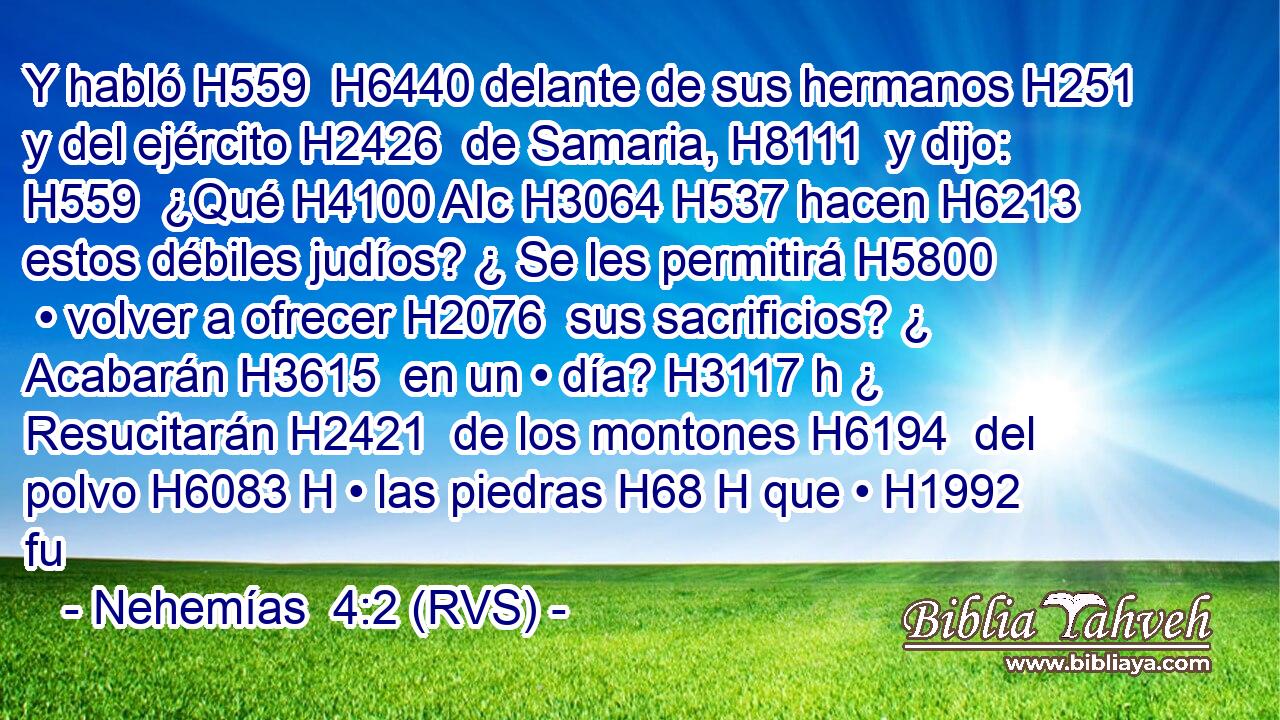 Y habló H559  H6440 delante de sus hermanos H251  y del ejército H2426  de Samaria, H8111  y dijo: H559  ¿Qué H4100 AIc H3064 H537 hacen H6213  estos débiles judíos? ¿ Se les permitirá H5800  • volver a ofrecer H2076  sus sacrificios? ¿ Acabarán H3615  en un • día? H3117 h ¿ Resucitarán H2421  de los montones H6194  del polvo H6083 H • las piedras H68 H que • H1992  fu