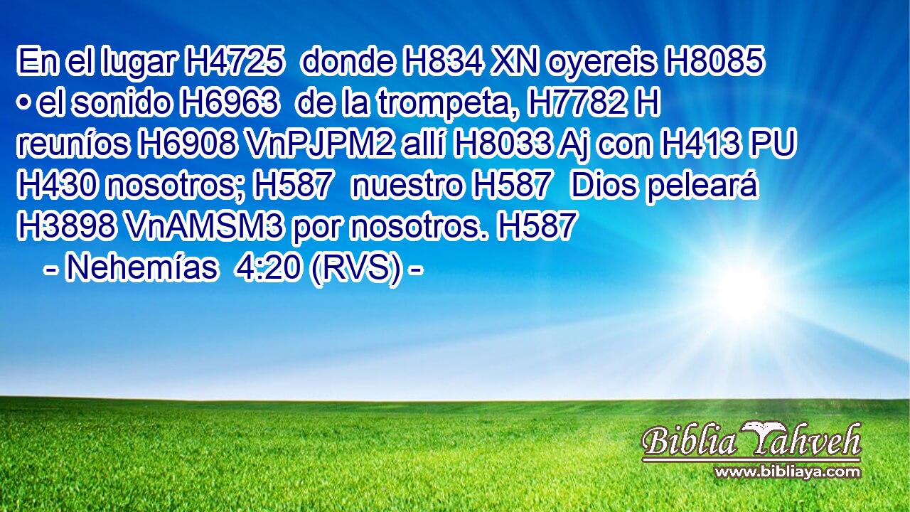 En el lugar H4725  donde H834 XN oyereis H8085  • el sonido H6963  de la trompeta, H7782 H reuníos H6908 VnPJPM2 allí H8033 Aj con H413 PU H430 nosotros; H587  nuestro H587  Dios peleará H3898 VnAMSM3 por nosotros. H587  