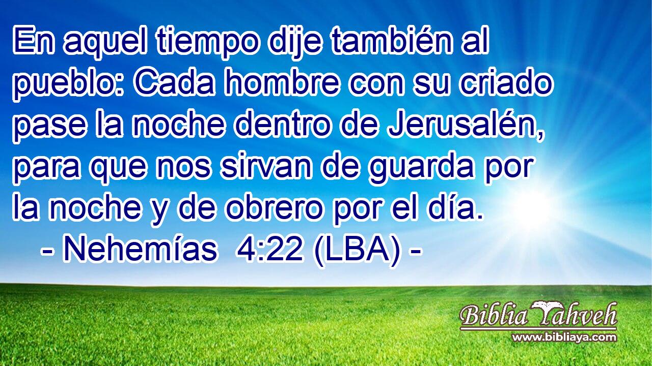 En aquel tiempo dije también al pueblo: Cada hombre con su criado pase la noche dentro de Jerusalén, para que nos sirvan de guarda por la noche y de obrero por el día.