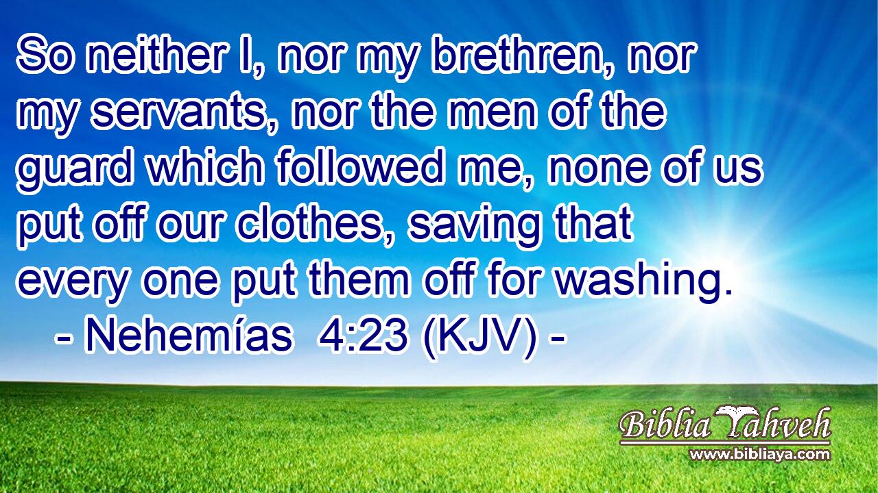 So neither I, nor my brethren, nor my servants, nor the men of the guard which followed me, none of us put off our clothes, saving that every one put them off for washing.