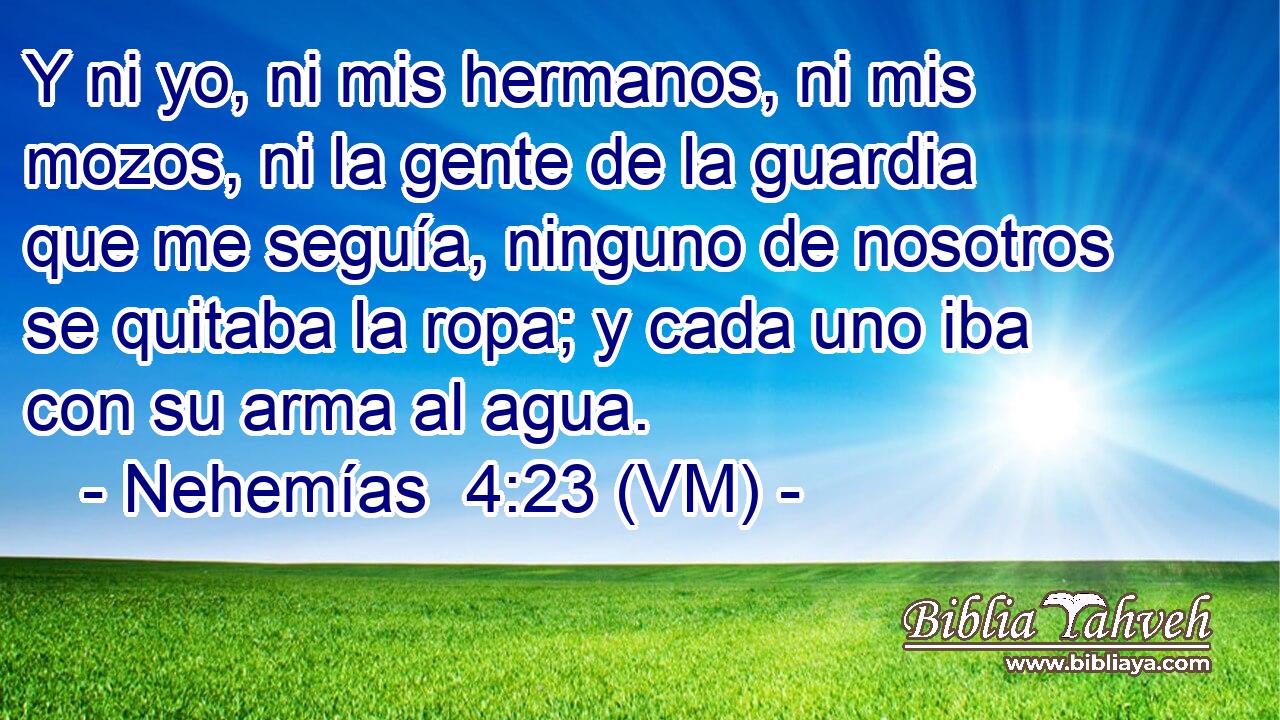  Y ni yo, ni mis hermanos, ni mis mozos, ni la gente de la guardia que me seguía, ninguno de nosotros se quitaba la ropa; y cada uno iba con su arma al agua. 