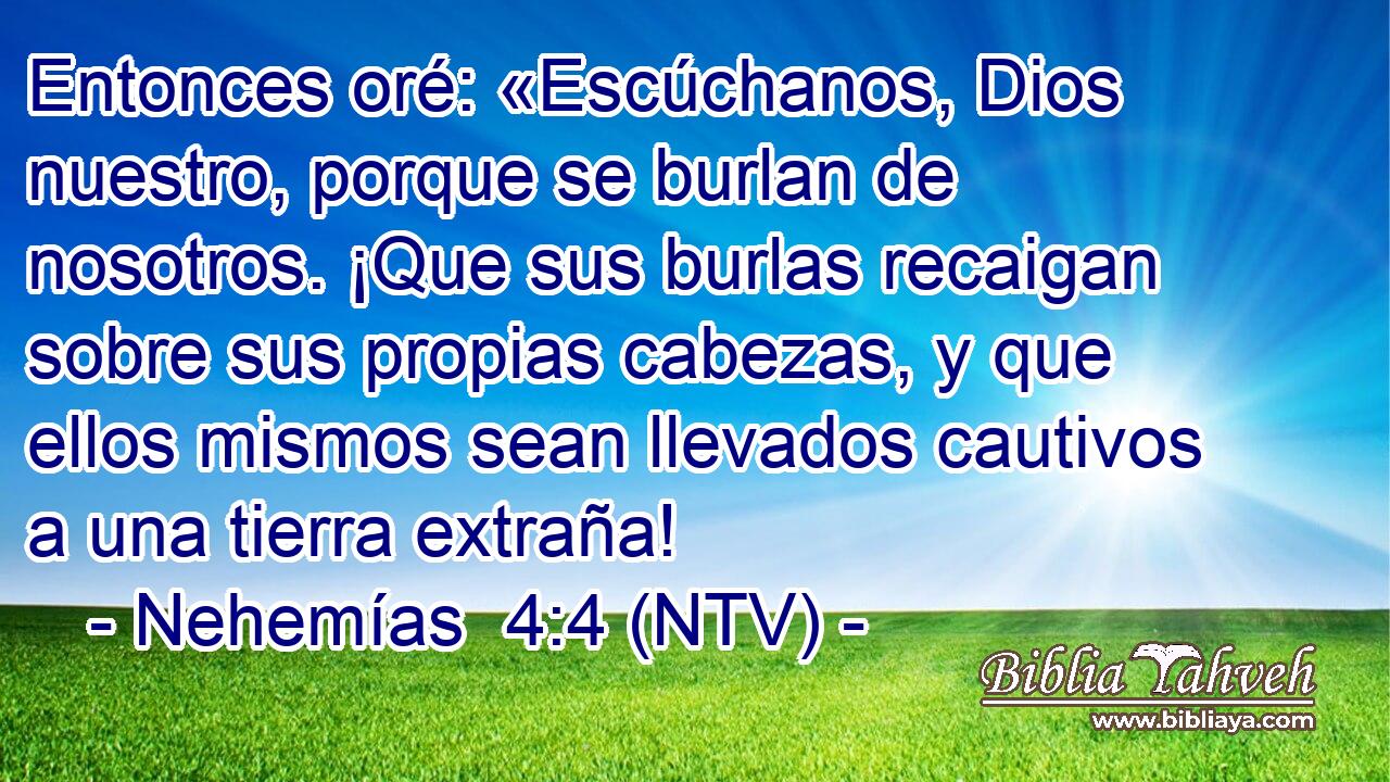 Entonces oré: «Escúchanos, Dios nuestro, porque se burlan de nosotros. ¡Que sus burlas recaigan sobre sus propias cabezas, y que ellos mismos sean llevados cautivos a una tierra extraña!