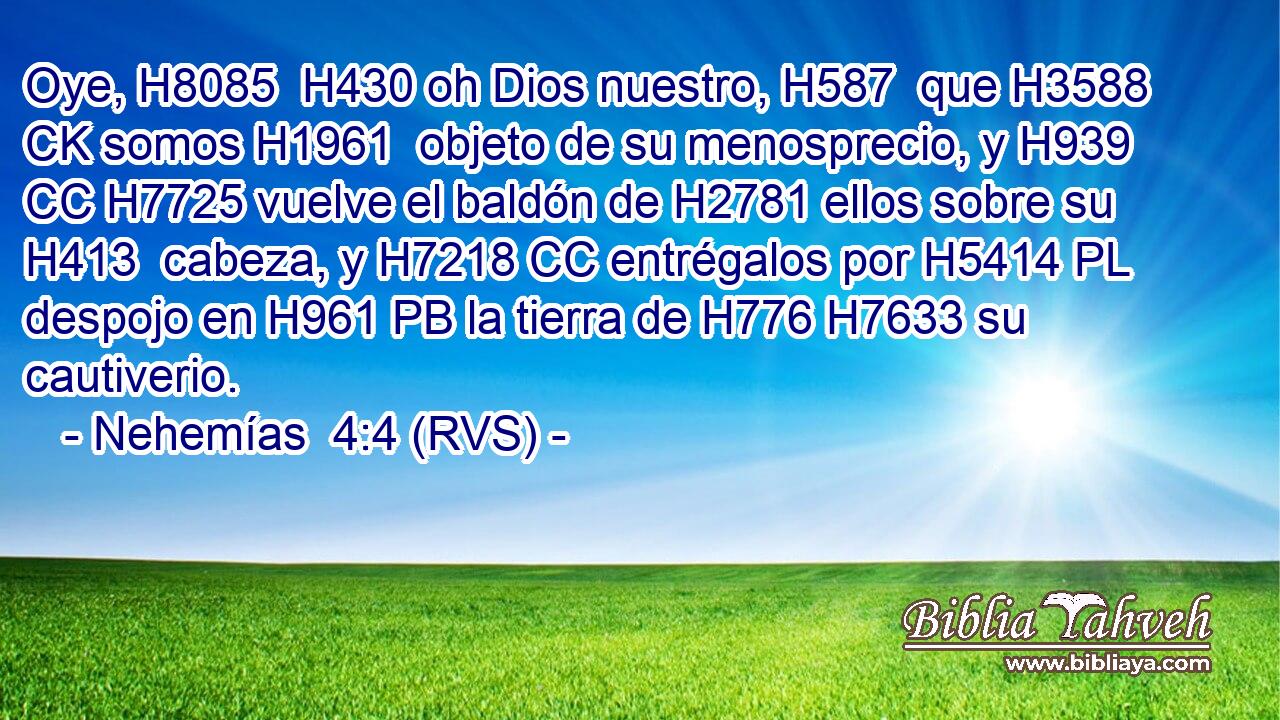 Oye, H8085  H430 oh Dios nuestro, H587  que H3588 CK somos H1961  objeto de su menosprecio, y H939 CC H7725 vuelve el baldón de H2781 ellos sobre su H413  cabeza, y H7218 CC entrégalos por H5414 PL despojo en H961 PB la tierra de H776 H7633 su cautiverio. 