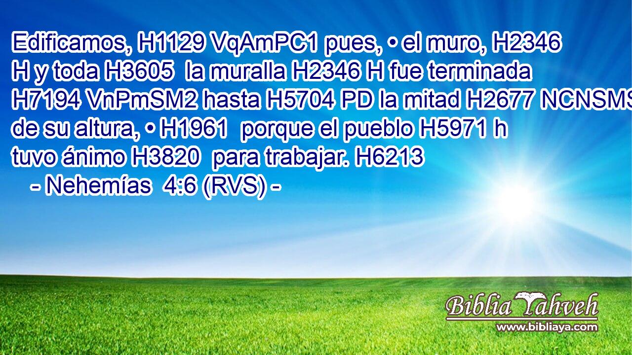 Edificamos, H1129 VqAmPC1 pues, • el muro, H2346 H y toda H3605  la muralla H2346 H fue terminada H7194 VnPmSM2 hasta H5704 PD la mitad H2677 NCNSMS de su altura, • H1961  porque el pueblo H5971 h tuvo ánimo H3820  para trabajar. H6213  