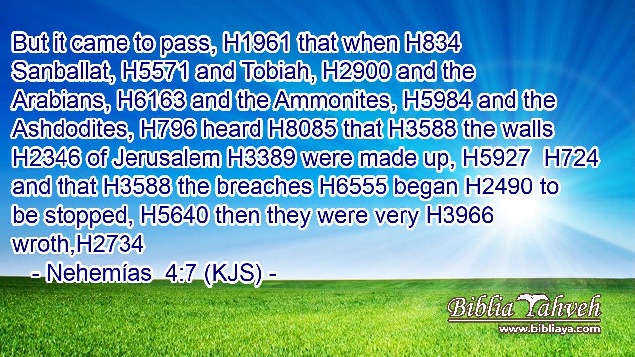 But it came to pass, H1961 that when H834 Sanballat, H5571 and Tobiah, H2900 and the Arabians, H6163 and the Ammonites, H5984 and the Ashdodites, H796 heard H8085 that H3588 the walls H2346 of Jerusalem H3389 were made up, H5927  H724 and that H3588 the breaches H6555 began H2490 to be stopped, H5640 then they were very H3966 wroth,H2734