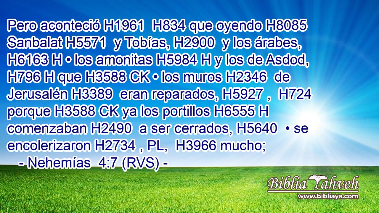 Pero aconteció H1961  H834 que oyendo H8085  Sanbalat H5571  y Tobías, H2900  y los árabes, H6163 H • los amonitas H5984 H y los de Asdod, H796 H que H3588 CK • los muros H2346  de Jerusalén H3389  eran reparados, H5927 ,  H724 porque H3588 CK ya los portillos H6555 H comenzaban H2490  a ser cerrados, H5640  • se encolerizaron H2734 , PL,  H3966 mucho; 