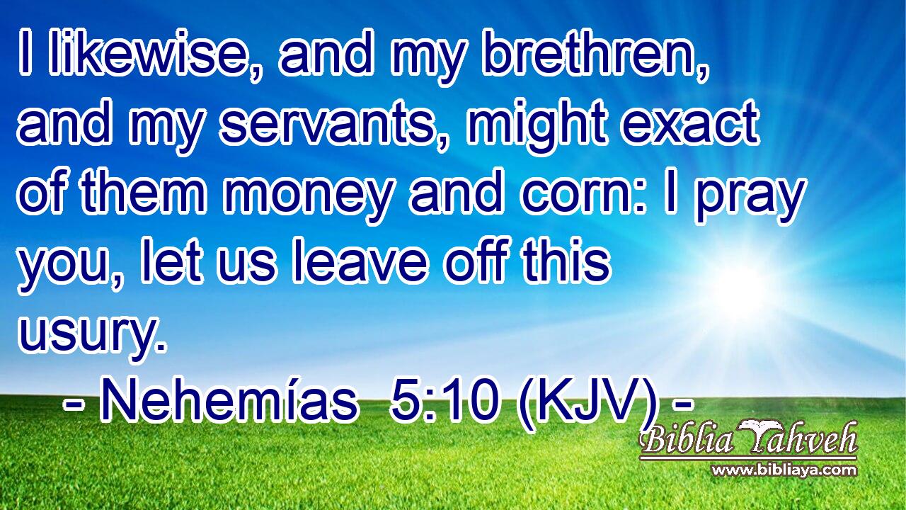 I likewise, and my brethren, and my servants, might exact of them money and corn: I pray you, let us leave off this usury.