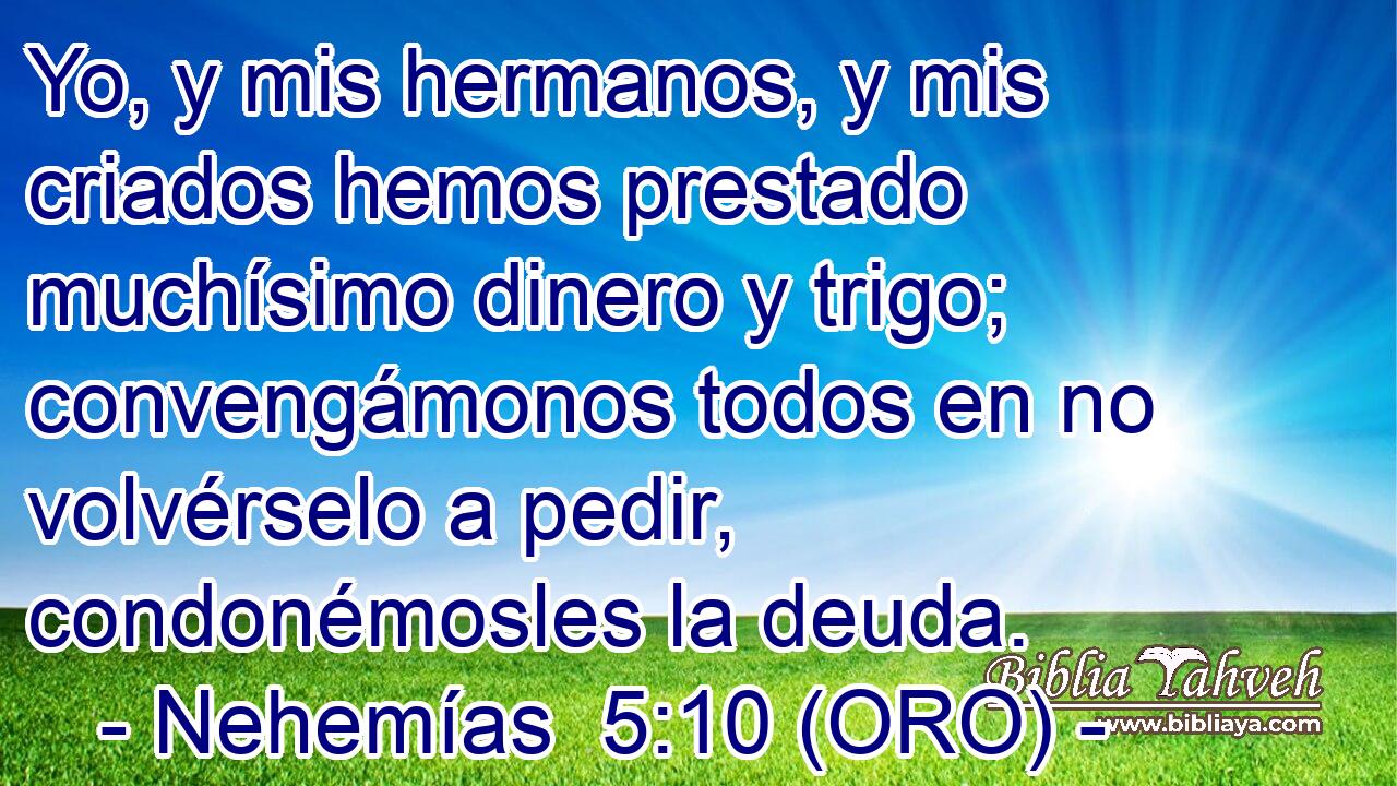  Yo, y mis hermanos, y mis criados hemos prestado muchísimo dinero y trigo; convengámonos todos en no volvérselo a pedir, condonémosles la deuda. 