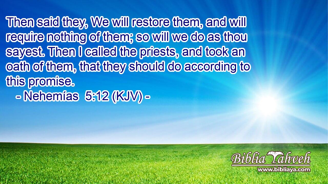 Then said they, We will restore them, and will require nothing of them; so will we do as thou sayest. Then I called the priests, and took an oath of them, that they should do according to this promise.