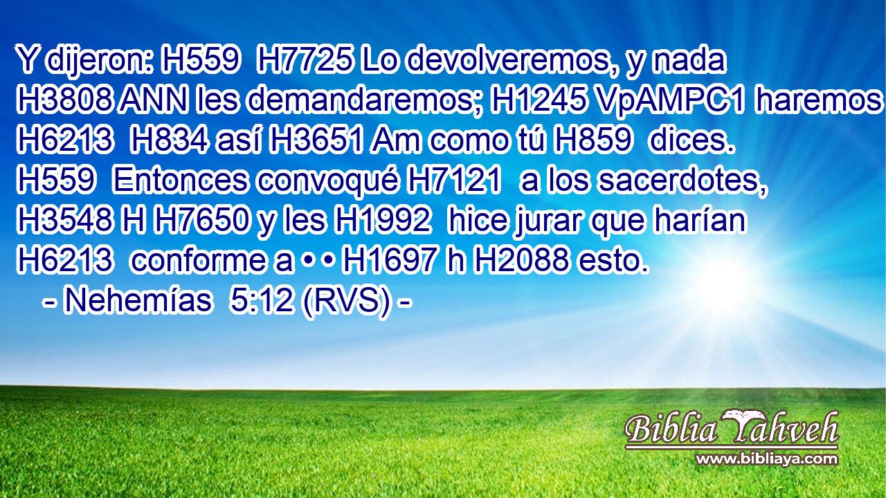 Y dijeron: H559  H7725 Lo devolveremos, y nada H3808 ANN les demandaremos; H1245 VpAMPC1 haremos H6213  H834 así H3651 Am como tú H859  dices. H559  Entonces convoqué H7121  a los sacerdotes, H3548 H H7650 y les H1992  hice jurar que harían H6213  conforme a • • H1697 h H2088 esto. 