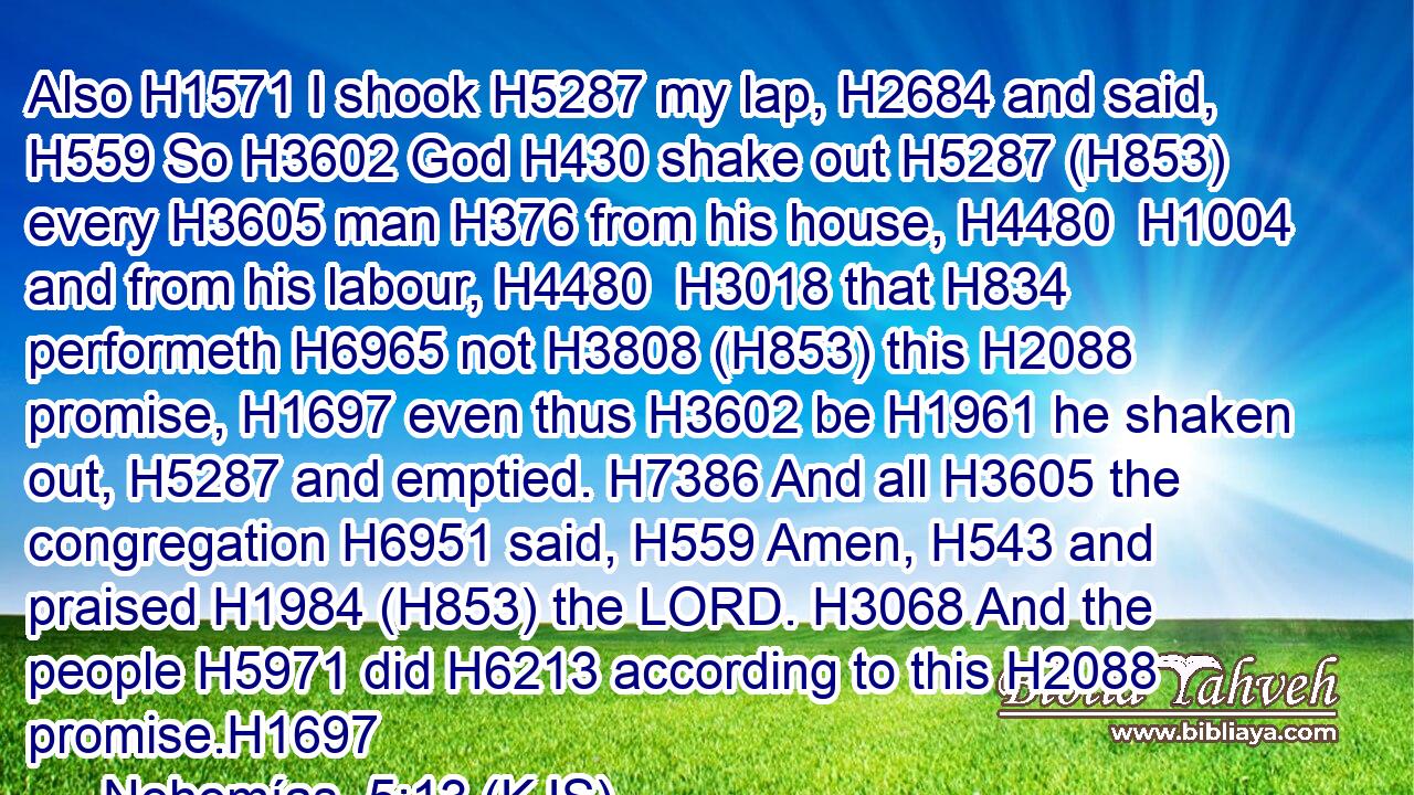 Also H1571 I shook H5287 my lap, H2684 and said, H559 So H3602 God H430 shake out H5287 (H853) every H3605 man H376 from his house, H4480  H1004 and from his labour, H4480  H3018 that H834 performeth H6965 not H3808 (H853) this H2088 promise, H1697 even thus H3602 be H1961 he shaken out, H5287 and emptied. H7386 And all H3605 the congregation H6951 said, H559 Amen, H543 and praised H1984 (H853) the LORD. H3068 And the people H5971 did H6213 according to this H2088 promise.H1697