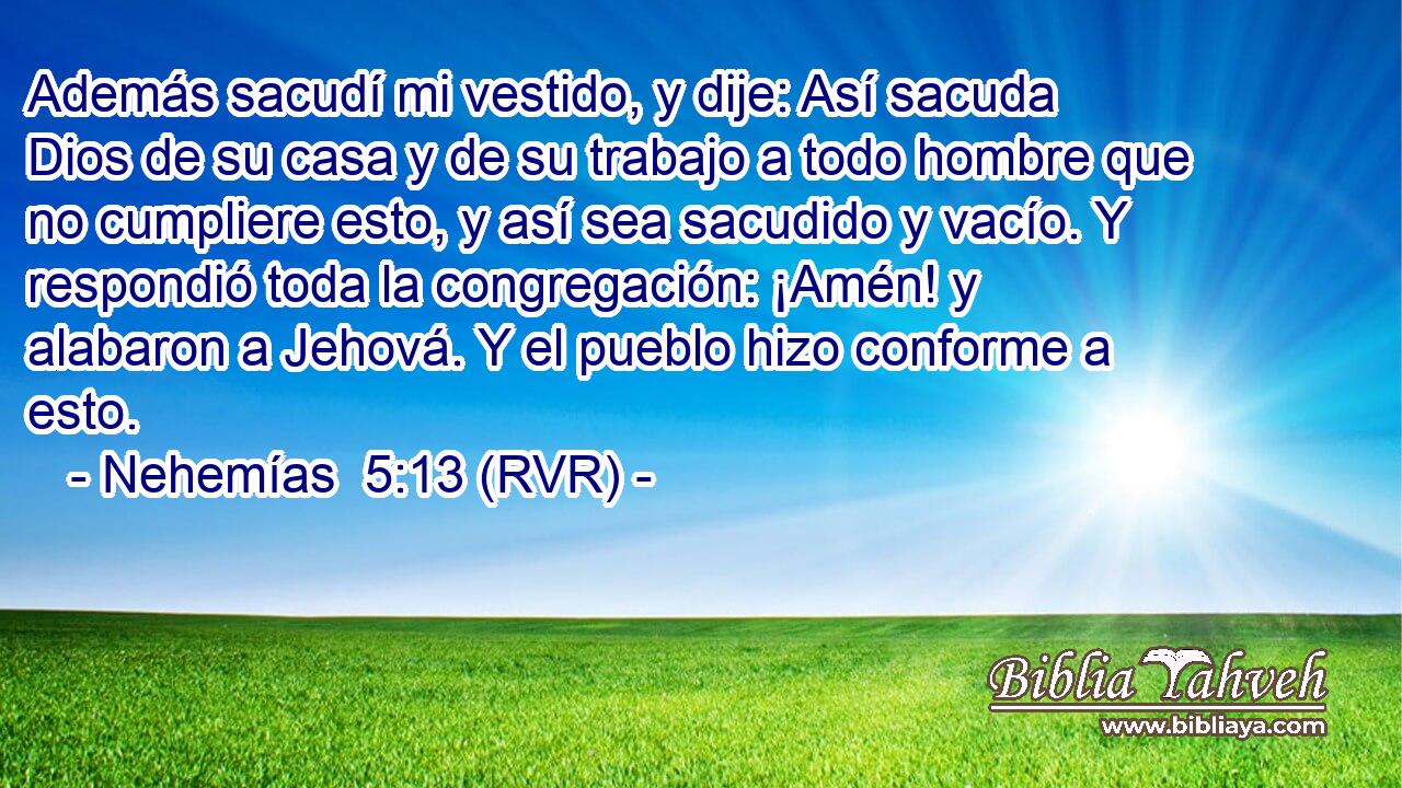 Además sacudí mi vestido, y dije: Así sacuda Dios de su casa y de su trabajo a todo hombre que no cumpliere esto, y así sea sacudido y vacío. Y respondió toda la congregación: ¡Amén! y alabaron a Jehová. Y el pueblo hizo conforme a esto.