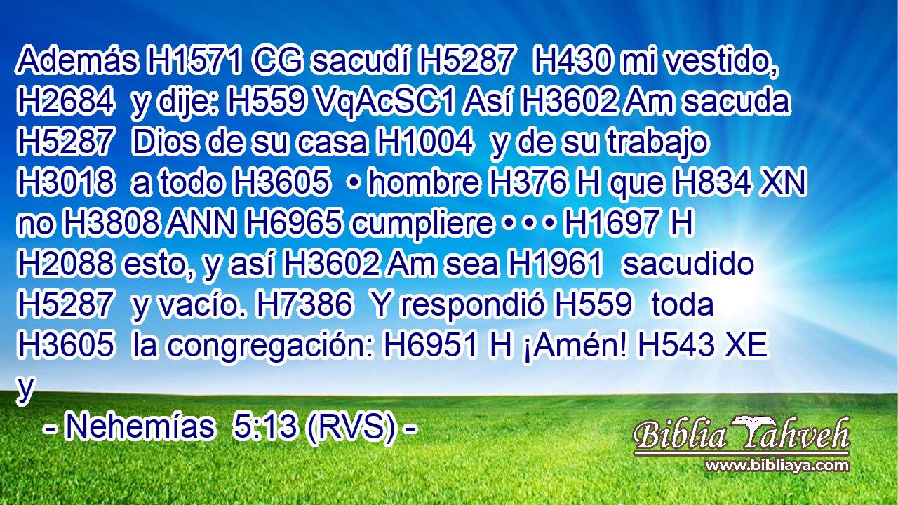 Además H1571 CG sacudí H5287  H430 mi vestido, H2684  y dije: H559 VqAcSC1 Así H3602 Am sacuda H5287  Dios de su casa H1004  y de su trabajo H3018  a todo H3605  • hombre H376 H que H834 XN no H3808 ANN H6965 cumpliere • • • H1697 H H2088 esto, y así H3602 Am sea H1961  sacudido H5287  y vacío. H7386  Y respondió H559  toda H3605  la congregación: H6951 H ¡Amén! H543 XE y