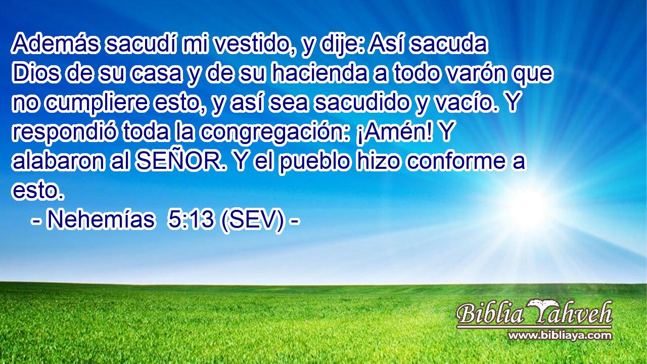 Además sacudí mi vestido, y dije: Así sacuda Dios de su casa y de su hacienda a todo varón que no cumpliere esto, y así sea sacudido y vacío. Y respondió toda la congregación: ¡Amén! Y alabaron al SEÑOR. Y el pueblo hizo conforme a esto.