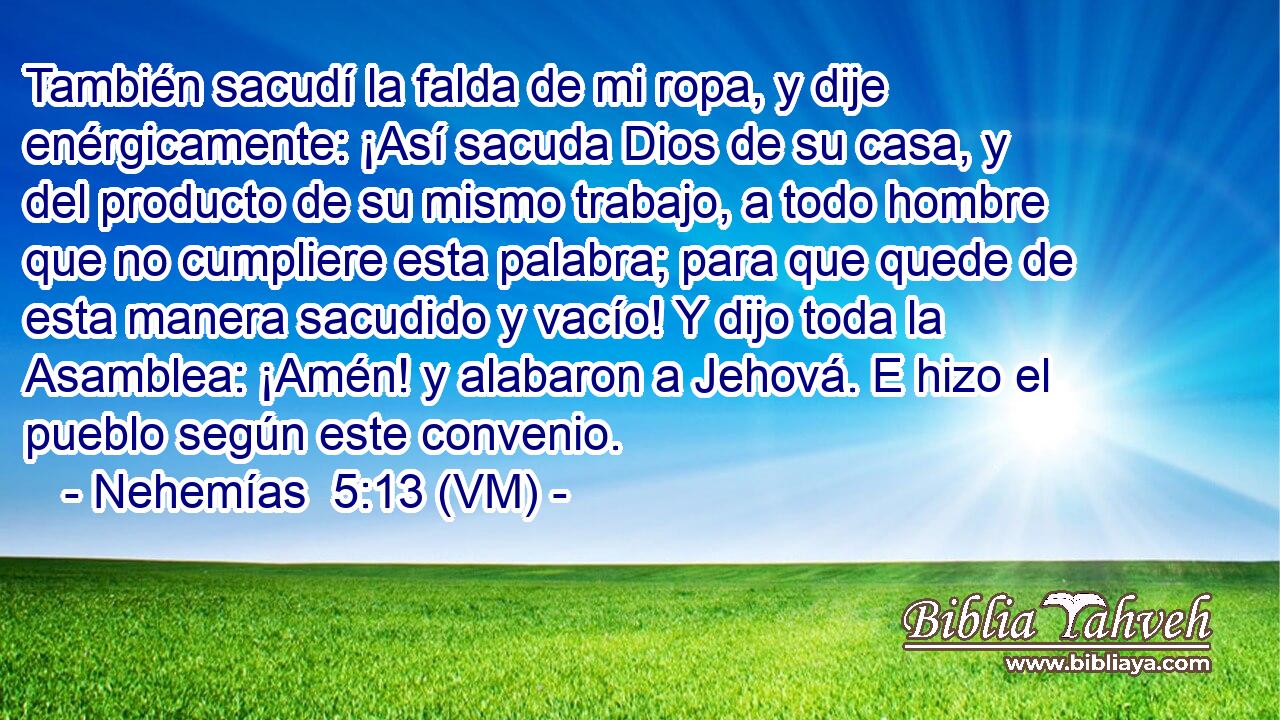  También sacudí la falda de mi ropa, y dije enérgicamente: ¡Así sacuda Dios de su casa, y del producto de su mismo trabajo, a todo hombre que no cumpliere esta palabra; para que quede de esta manera sacudido y vacío! Y dijo toda la Asamblea: ¡Amén! y alabaron a Jehová. E hizo el pueblo según este convenio. 