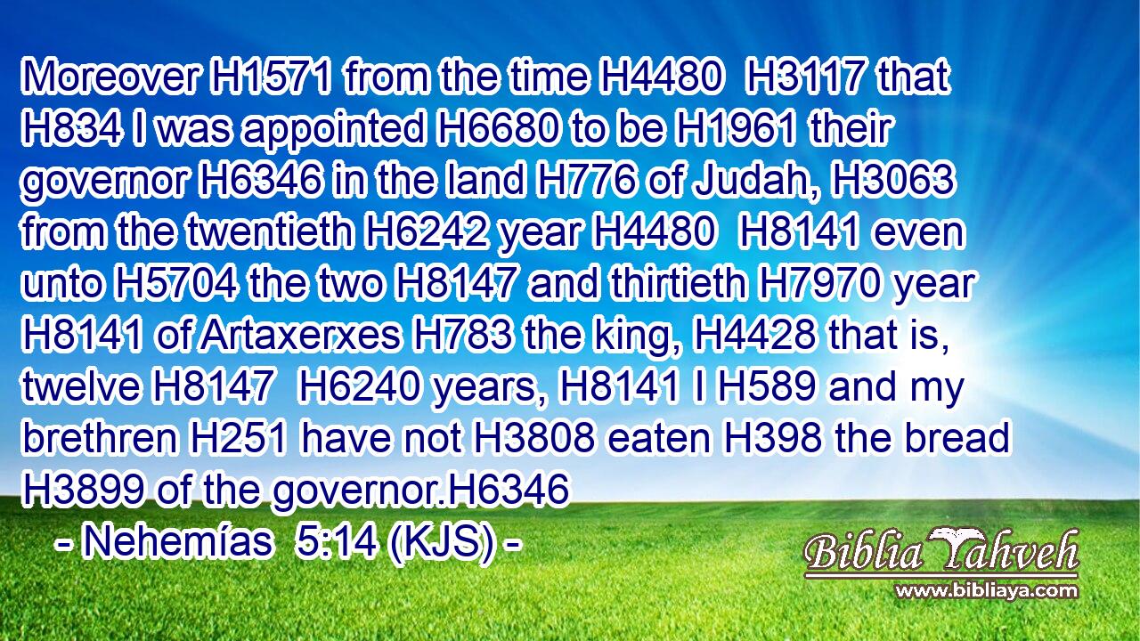 Moreover H1571 from the time H4480  H3117 that H834 I was appointed H6680 to be H1961 their governor H6346 in the land H776 of Judah, H3063 from the twentieth H6242 year H4480  H8141 even unto H5704 the two H8147 and thirtieth H7970 year H8141 of Artaxerxes H783 the king, H4428 that is, twelve H8147  H6240 years, H8141 I H589 and my brethren H251 have not H3808 eaten H398 the bread H3899 of the governor.H6346