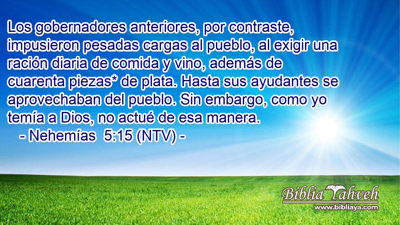 Los gobernadores anteriores, por contraste, impusieron pesadas cargas al pueblo, al exigir una ración diaria de comida y vino, además de cuarenta piezas* de plata. Hasta sus ayudantes se aprovechaban del pueblo. Sin embargo, como yo temía a Dios, no actué de esa manera.