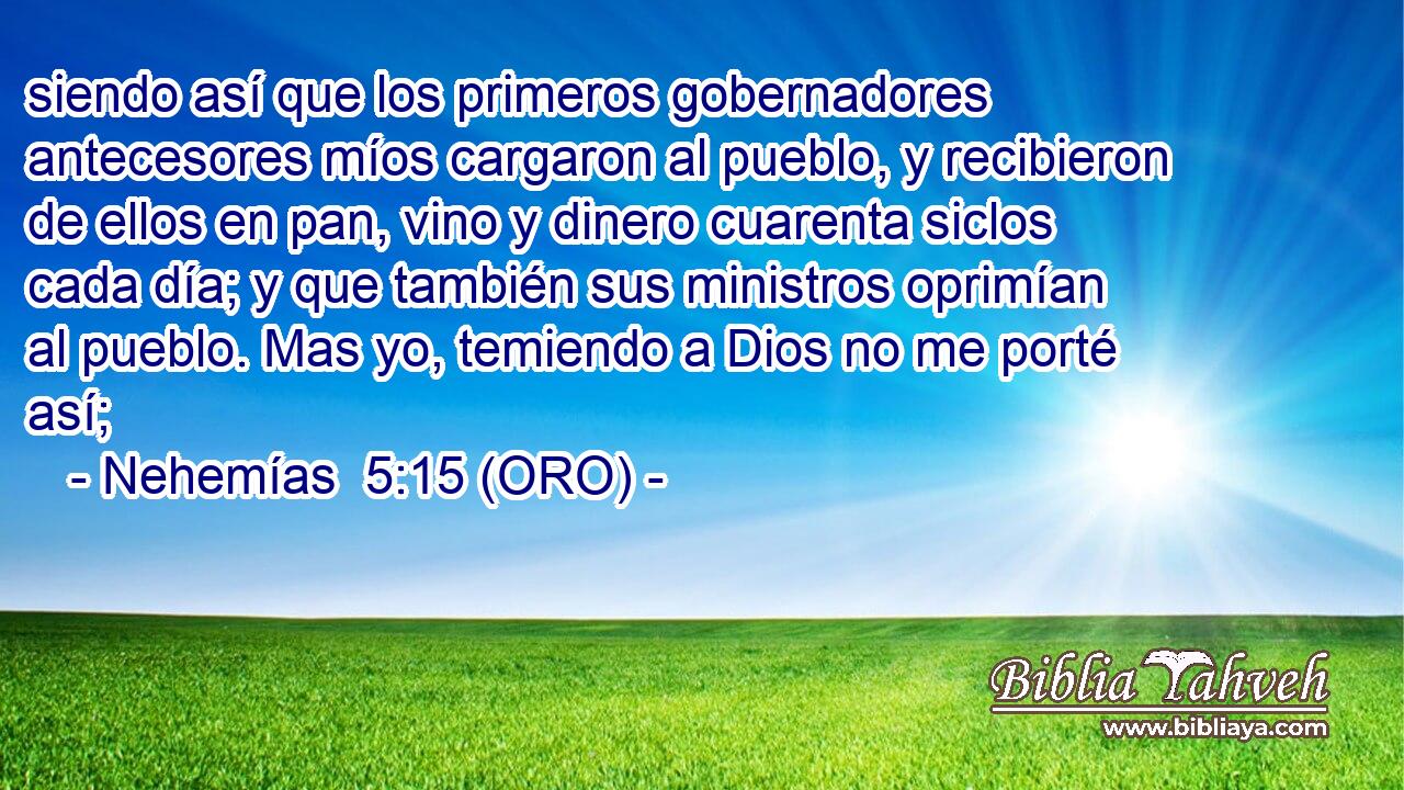  siendo así que los primeros gobernadores antecesores míos cargaron al pueblo, y recibieron de ellos en pan, vino y dinero cuarenta siclos cada día; y que también sus ministros oprimían al pueblo. Mas yo, temiendo a Dios no me porté así; 
