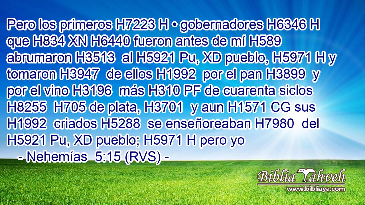 Pero los primeros H7223 H • gobernadores H6346 H que H834 XN H6440 fueron antes de mí H589  abrumaron H3513  al H5921 Pu, XD pueblo, H5971 H y tomaron H3947  de ellos H1992  por el pan H3899  y por el vino H3196  más H310 PF de cuarenta siclos H8255  H705 de plata, H3701  y aun H1571 CG sus H1992  criados H5288  se enseñoreaban H7980  del H5921 Pu, XD pueblo; H5971 H pero yo