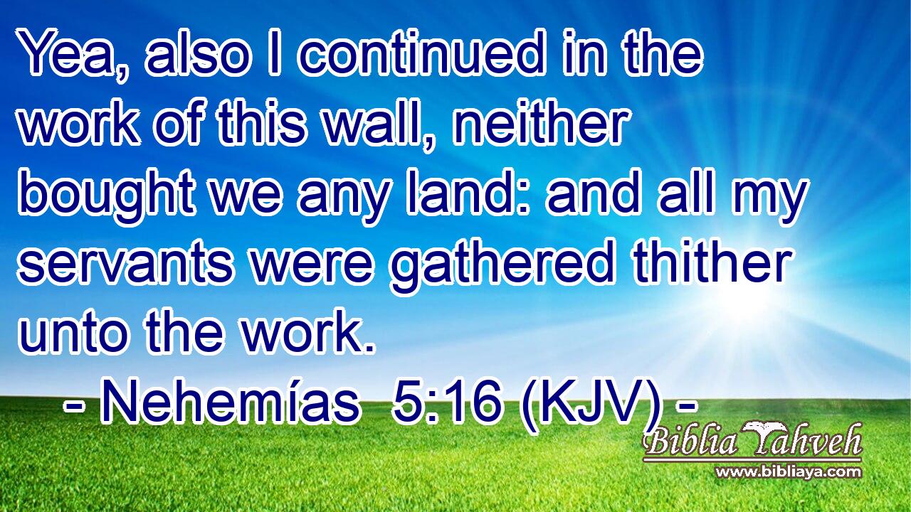 Yea, also I continued in the work of this wall, neither bought we any land: and all my servants were gathered thither unto the work.