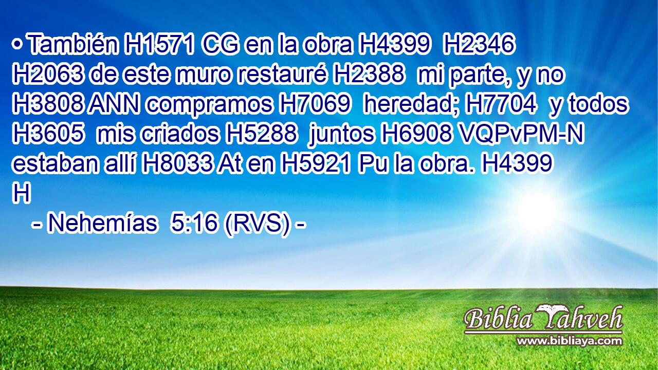 • También H1571 CG en la obra H4399  H2346 H2063 de este muro restauré H2388  mi parte, y no H3808 ANN compramos H7069  heredad; H7704  y todos H3605  mis criados H5288  juntos H6908 VQPvPM-N estaban allí H8033 At en H5921 Pu la obra. H4399 H 