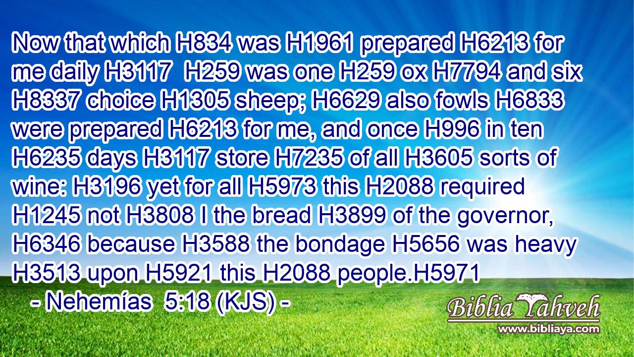 Now that which H834 was H1961 prepared H6213 for me daily H3117  H259 was one H259 ox H7794 and six H8337 choice H1305 sheep; H6629 also fowls H6833 were prepared H6213 for me, and once H996 in ten H6235 days H3117 store H7235 of all H3605 sorts of wine: H3196 yet for all H5973 this H2088 required H1245 not H3808 I the bread H3899 of the governor, H6346 because H3588 the bondage H5656 was heavy H3513 upon H5921 this H2088 people.H5971