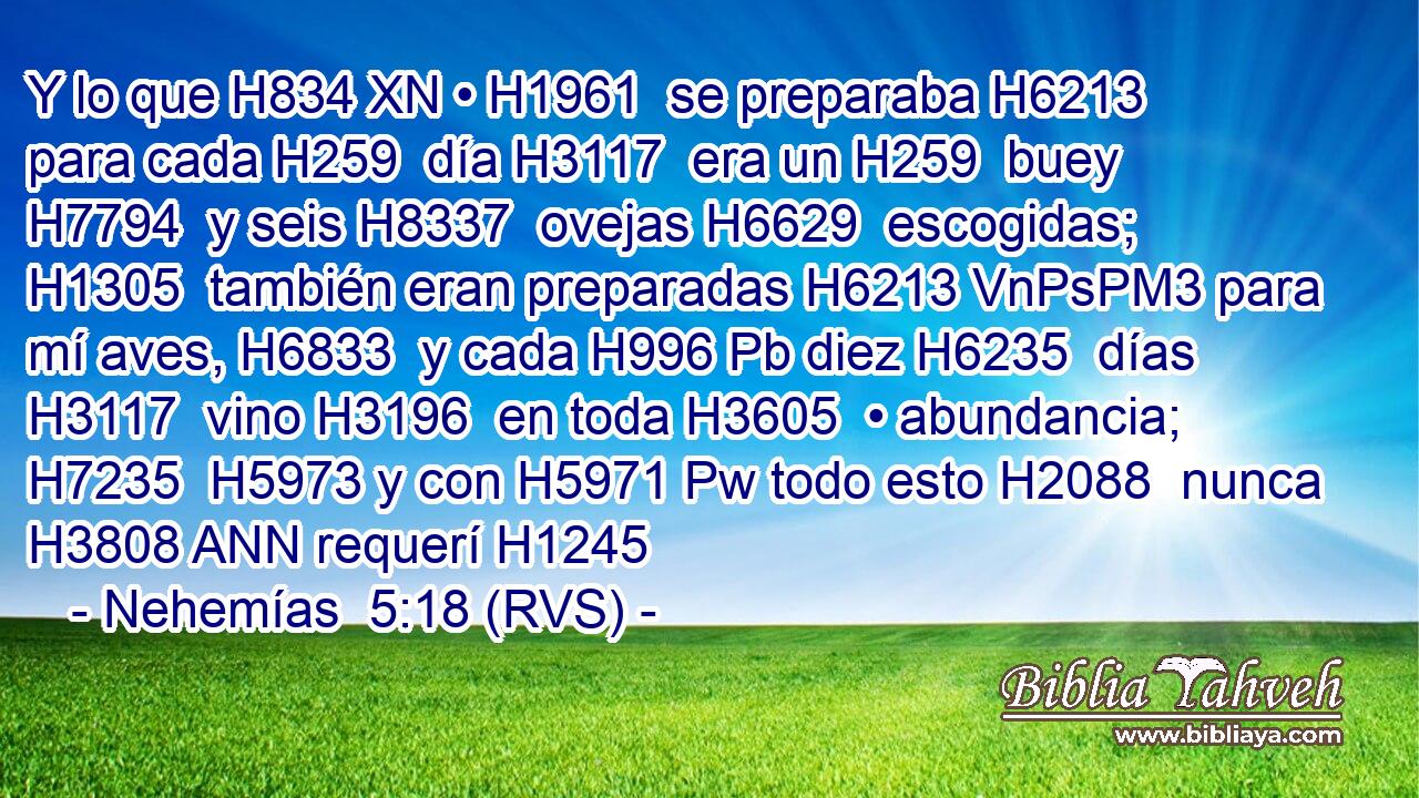 Y lo que H834 XN • H1961  se preparaba H6213  para cada H259  día H3117  era un H259  buey H7794  y seis H8337  ovejas H6629  escogidas; H1305  también eran preparadas H6213 VnPsPM3 para mí aves, H6833  y cada H996 Pb diez H6235  días H3117  vino H3196  en toda H3605  • abundancia; H7235  H5973 y con H5971 Pw todo esto H2088  nunca H3808 ANN requerí H1245  