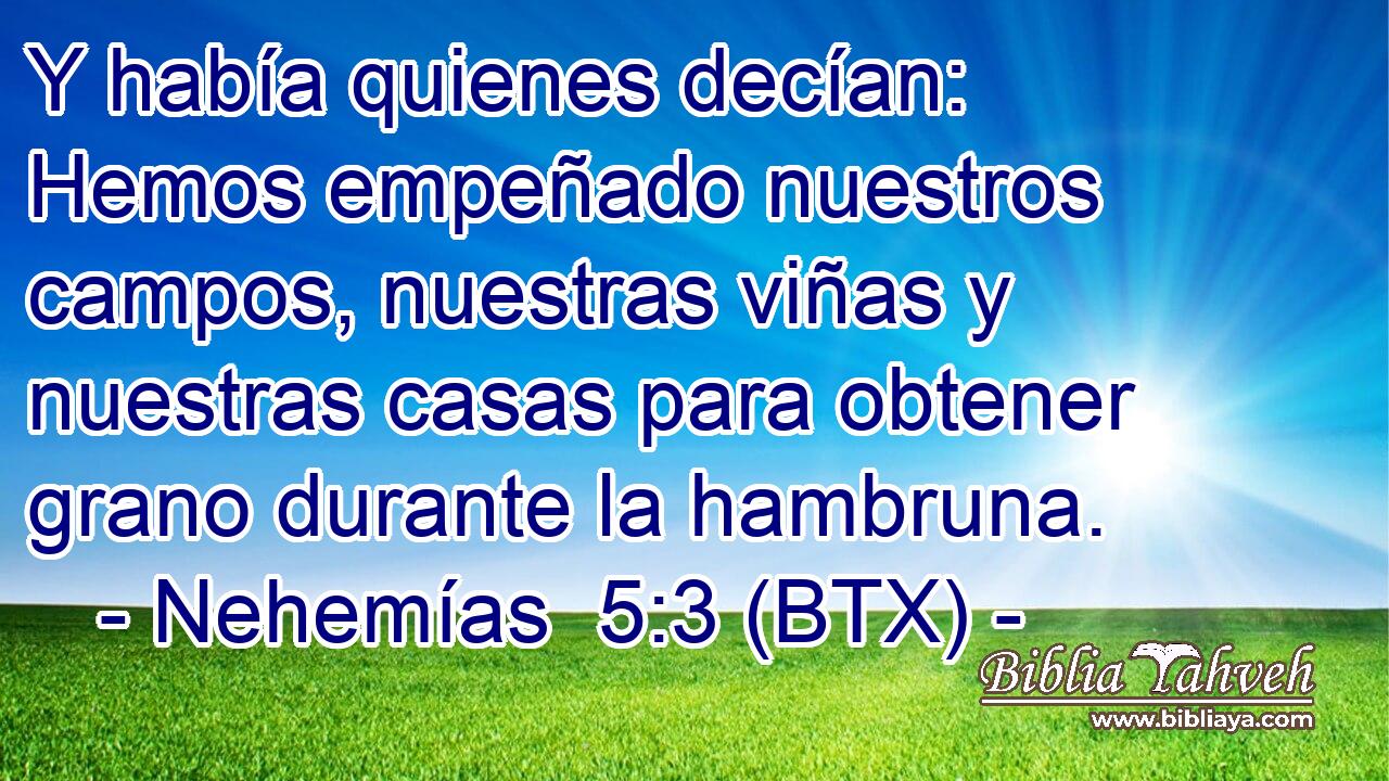 Y había quienes decían: Hemos empeñado nuestros campos, nuestras viñas y nuestras casas para obtener grano durante la hambruna.