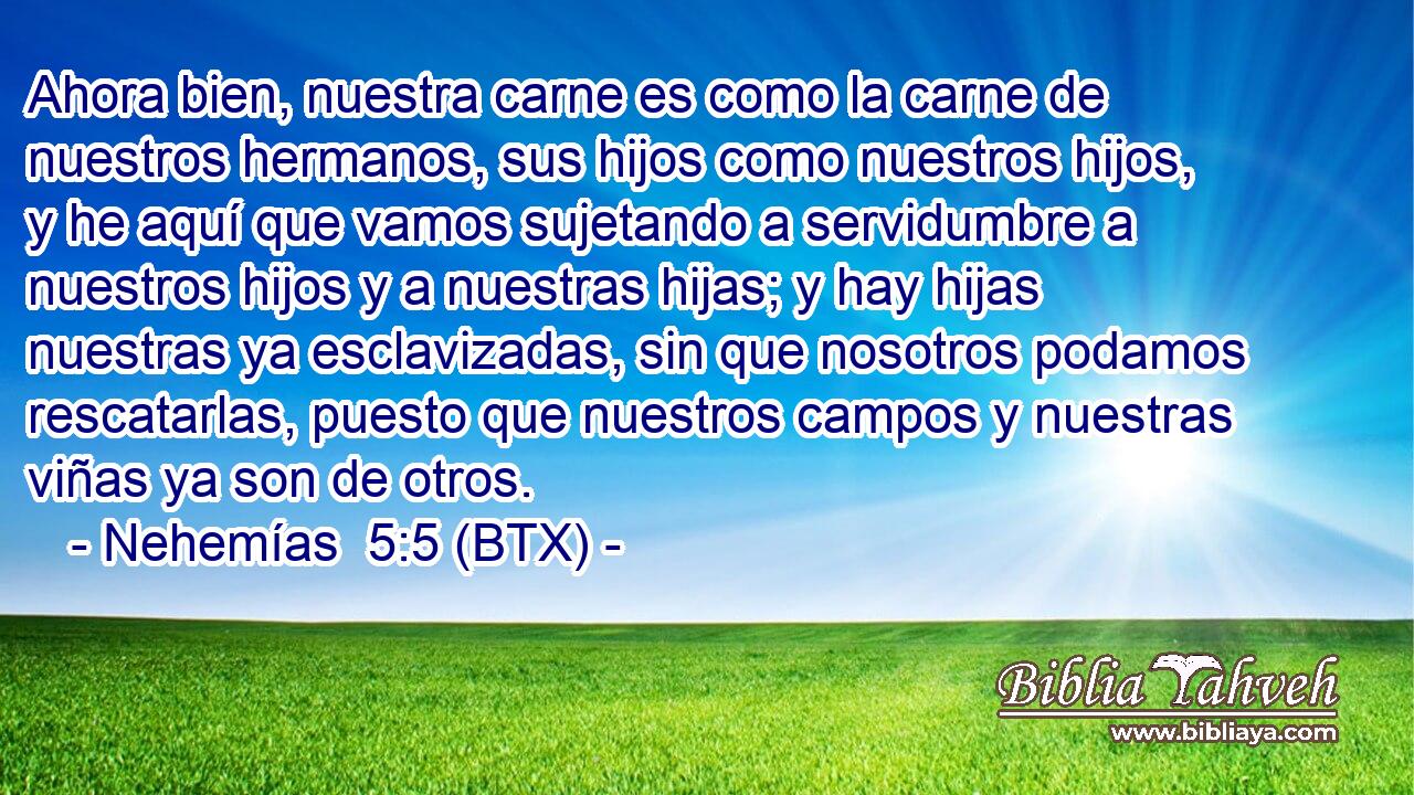 Ahora bien, nuestra carne es como la carne de nuestros hermanos, sus hijos como nuestros hijos, y he aquí que vamos sujetando a servidumbre a nuestros hijos y a nuestras hijas; y hay hijas nuestras ya esclavizadas, sin que nosotros podamos rescatarlas, puesto que nuestros campos y nuestras viñas ya son de otros.