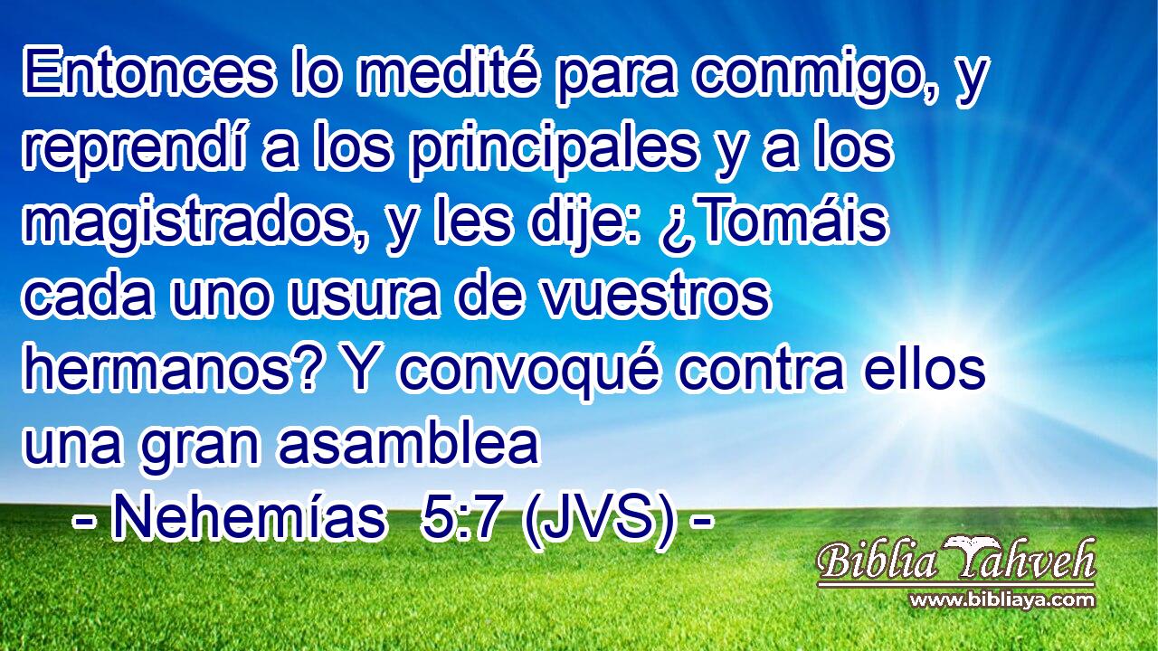 Entonces lo medité para conmigo, y reprendí a los principales y a los magistrados, y les dije: ¿Tomáis cada uno usura de vuestros hermanos? Y convoqué contra ellos una gran asamblea