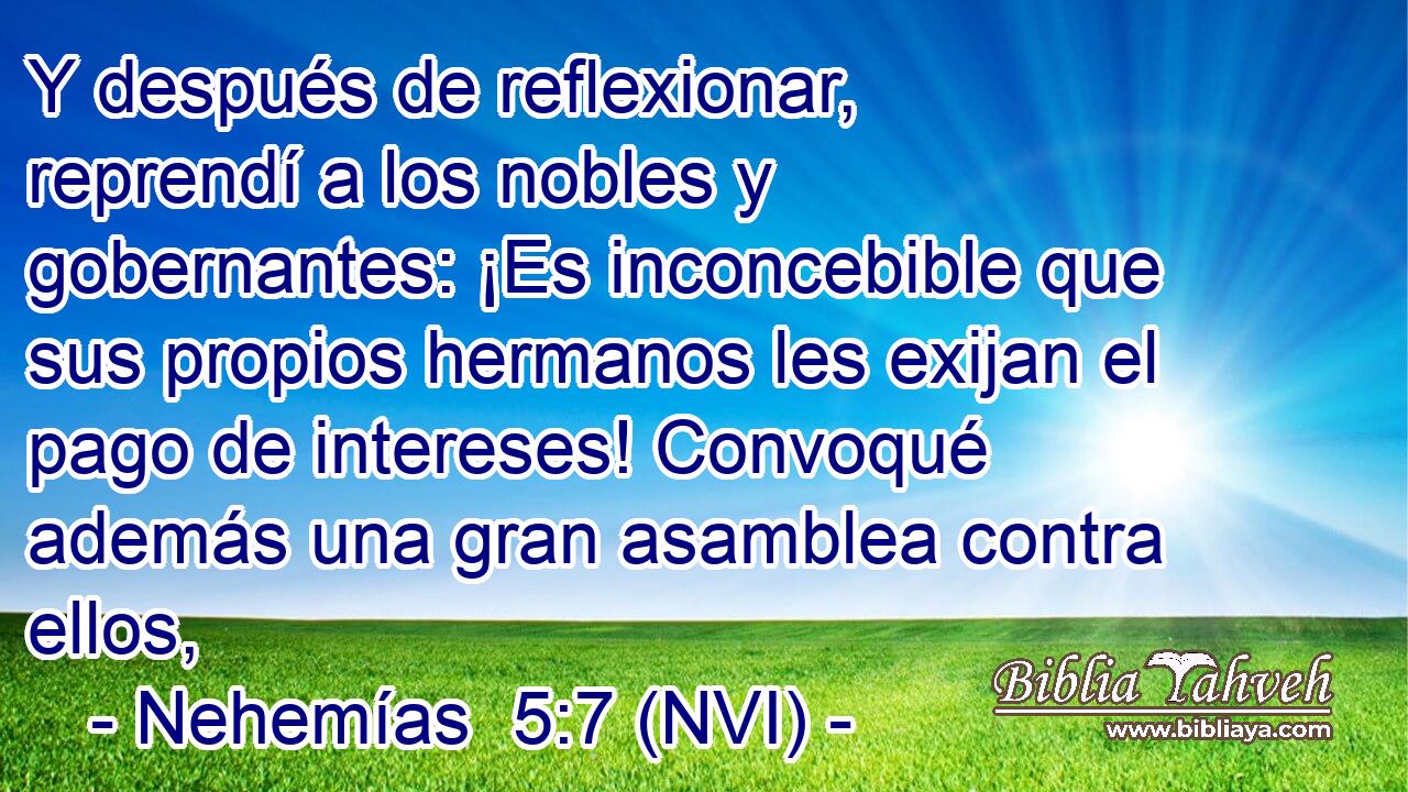  Y después de reflexionar, reprendí a los nobles y gobernantes: ¡Es inconcebible que sus propios hermanos les exijan el pago de intereses! Convoqué además una gran asamblea contra ellos, 